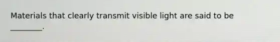 Materials that clearly transmit visible light are said to be ________.