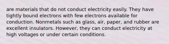 are materials that do not conduct electricity easily. They have tightly bound electrons with few electrons available for conduction. Nonmetals such as glass, air, paper, and rubber are excellent insulators. However, they can conduct electricity at high voltages or under certain conditions.