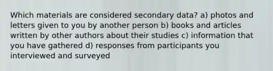 Which materials are considered secondary data? a) photos and letters given to you by another person b) books and articles written by other authors about their studies c) information that you have gathered d) responses from participants you interviewed and surveyed