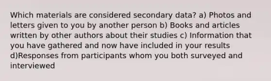 Which materials are considered secondary data? a) Photos and letters given to you by another person b) Books and articles written by other authors about their studies c) Information that you have gathered and now have included in your results d)Responses from participants whom you both surveyed and interviewed