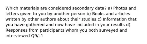 Which materials are considered secondary data? a) Photos and letters given to you by another person b) Books and articles written by other authors about their studies c) Information that you have gathered and now have included in your results d) Responses from participants whom you both surveyed and interviewed Q9/L1