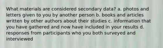 What materials are considered secondary data? a. photos and letters given to you by another person b. books and articles written by other authors about their studies c. information that you have gathered and now have included in your results d. responses from participants who you both surveyed and interviewed