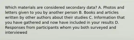 Which materials are considered secondary data? A. Photos and letters given to you by another person B. Books and articles written by other authors about their studies C. Information that you have gathered and now have included in your results D. Responses from participants whom you both surveyed and interviewed