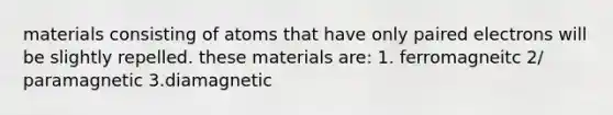 materials consisting of atoms that have only paired electrons will be slightly repelled. these materials are: 1. ferromagneitc 2/ paramagnetic 3.diamagnetic