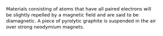 Materials consisting of atoms that have all paired electrons will be slightly repelled by a magnetic field and are said to be diamagnetic. A piece of pyrolytic graphite is suspended in the air over strong neodymium magnets.