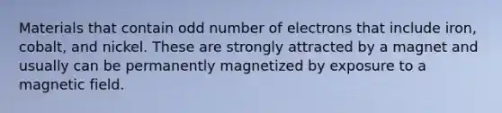 Materials that contain odd number of electrons that include iron, cobalt, and nickel. These are strongly attracted by a magnet and usually can be permanently magnetized by exposure to a magnetic field.