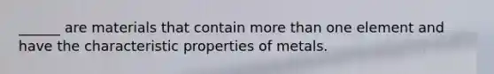 ______ are materials that contain more than one element and have the characteristic properties of metals.