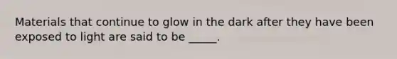 Materials that continue to glow in the dark after they have been exposed to light are said to be _____.