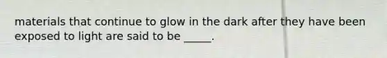 materials that continue to glow in the dark after they have been exposed to light are said to be _____.