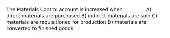 The Materials Control account is increased when ________. A) direct materials are purchased B) indirect materials are sold C) materials are requisitioned for production D) materials are converted to finished goods