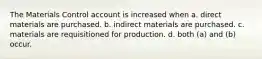 The Materials Control account is increased when a. direct materials are purchased. b. indirect materials are purchased. c. materials are requisitioned for production. d. both (a) and (b) occur.