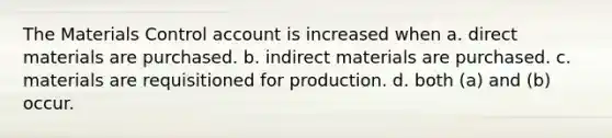 The Materials Control account is increased when a. direct materials are purchased. b. indirect materials are purchased. c. materials are requisitioned for production. d. both (a) and (b) occur.