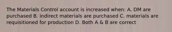 The Materials Control account is increased when: A. DM are purchased B. indirect materials are purchased C. materials are requisitioned for production D. Both A & B are correct