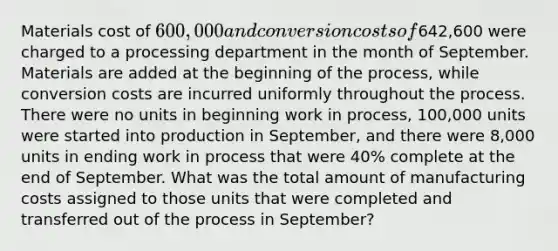 Materials cost of 600,000 and conversion costs of642,600 were charged to a processing department in the month of September. Materials are added at the beginning of the process, while conversion costs are incurred uniformly throughout the process. There were no units in beginning work in process, 100,000 units were started into production in September, and there were 8,000 units in ending work in process that were 40% complete at the end of September. What was the total amount of manufacturing costs assigned to those units that were completed and transferred out of the process in September?