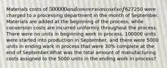 Materials costs of 500000 and conversion costs of627250 were charged to a processing department in the month of September. Materials are added at the beginning of the process, while conversion costs are incurred uniformly throughout the process. There were no units in beginning work in process, 100000 units were started into production in September, and there were 5000 units in ending work in process that were 30% complete at the end of September.What was the total amount of manufacturing costs assigned to the 5000 units in the ending work in process?