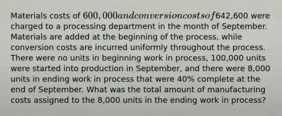 Materials costs of 600,000 and conversion costs of642,600 were charged to a processing department in the month of September. Materials are added at the beginning of the process, while conversion costs are incurred uniformly throughout the process. There were no units in beginning work in process, 100,000 units were started into production in September, and there were 8,000 units in ending work in process that were 40% complete at the end of September. What was the total amount of manufacturing costs assigned to the 8,000 units in the ending work in process?