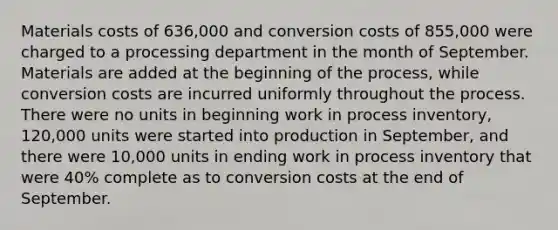 Materials costs of 636,000 and conversion costs of 855,000 were charged to a processing department in the month of September. Materials are added at the beginning of the process, while conversion costs are incurred uniformly throughout the process. There were no units in beginning work in process inventory, 120,000 units were started into production in September, and there were 10,000 units in ending work in process inventory that were 40% complete as to conversion costs at the end of September.