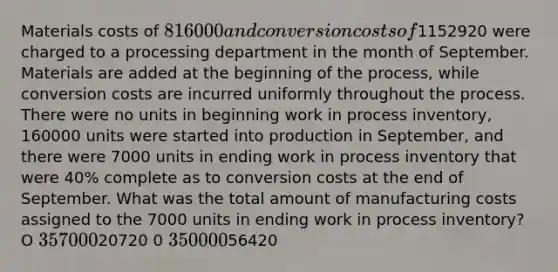 Materials costs of 816000 and conversion costs of1152920 were charged to a processing department in the month of September. Materials are added at the beginning of the process, while conversion costs are incurred uniformly throughout the process. There were no units in beginning work in process inventory, 160000 units were started into production in September, and there were 7000 units in ending work in process inventory that were 40% complete as to conversion costs at the end of September. What was the total amount of manufacturing costs assigned to the 7000 units in ending work in process inventory? O 35700 020720 0 35000 056420