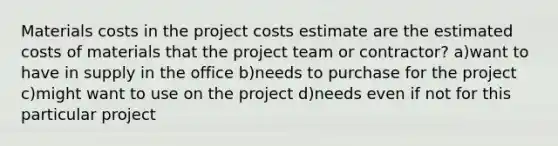 Materials costs in the project costs estimate are the estimated costs of materials that the project team or contractor? a)want to have in supply in the office b)needs to purchase for the project c)might want to use on the project d)needs even if not for this particular project