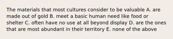 The materials that most cultures consider to be valuable A. are made out of gold B. meet a basic human need like food or shelter C. often have no use at all beyond display D. are the ones that are most abundant in their territory E. none of the above