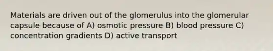 Materials are driven out of the glomerulus into the glomerular capsule because of A) osmotic pressure B) blood pressure C) concentration gradients D) active transport