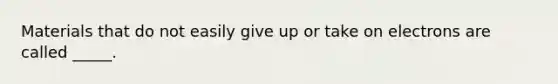 Materials that do not easily give up or take on electrons are called _____.