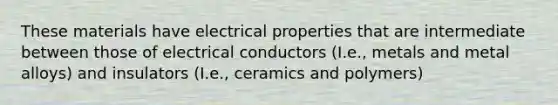 These materials have electrical properties that are intermediate between those of electrical conductors (I.e., metals and metal alloys) and insulators (I.e., ceramics and polymers)