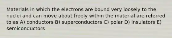 Materials in which the electrons are bound very loosely to the nuclei and can move about freely within the material are referred to as A) conductors B) superconductors C) polar D) insulators E) semiconductors