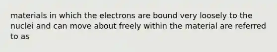 materials in which the electrons are bound very loosely to the nuclei and can move about freely within the material are referred to as