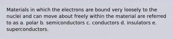 Materials in which the electrons are bound very loosely to the nuclei and can move about freely within the material are referred to as a. polar b. semiconductors c. conductors d. insulators e. superconductors.