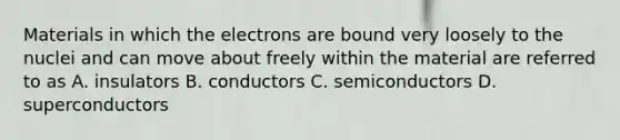 Materials in which the electrons are bound very loosely to the nuclei and can move about freely within the material are referred to as A. insulators B. conductors C. semiconductors D. superconductors