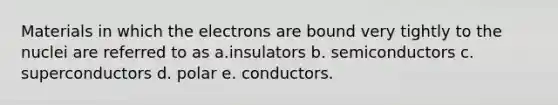 Materials in which the electrons are bound very tightly to the nuclei are referred to as a.insulators b. semiconductors c. superconductors d. polar e. conductors.