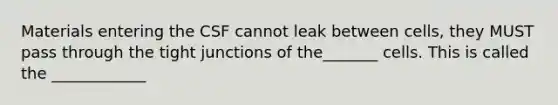 Materials entering the CSF cannot leak between cells, they MUST pass through the tight junctions of the_______ cells. This is called the ____________