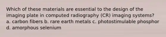 Which of these materials are essential to the design of the imaging plate in computed radiography (CR) imaging systems? a. carbon fibers b. rare earth metals c. photostimulable phosphor d. amorphous selenium