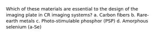 Which of these materials are essential to the design of the imaging plate in CR imaging systems? a. Carbon fibers b. Rare-earth metals c. Photo-stimulable phosphor (PSP) d. Amorphous selenium (a-Se)