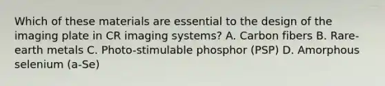 Which of these materials are essential to the design of the imaging plate in CR imaging systems? A. Carbon fibers B. Rare-earth metals C. Photo-stimulable phosphor (PSP) D. Amorphous selenium (a-Se)