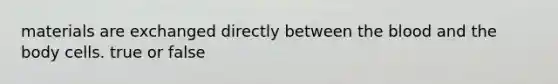 materials are exchanged directly between the blood and the body cells. true or false
