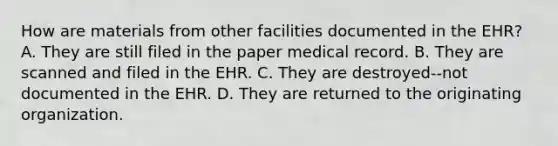 How are materials from other facilities documented in the EHR? A. They are still filed in the paper medical record. B. They are scanned and filed in the EHR. C. They are destroyed--not documented in the EHR. D. They are returned to the originating organization.