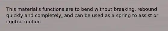 This material's functions are to bend without breaking, rebound quickly and completely, and can be used as a spring to assist or control motion