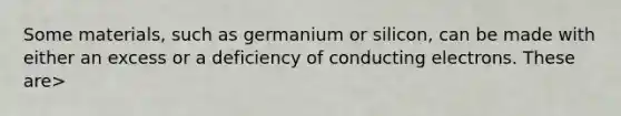 Some materials, such as germanium or silicon, can be made with either an excess or a deficiency of conducting electrons. These are>