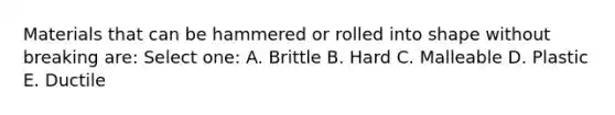 Materials that can be hammered or rolled into shape without breaking are: Select one: A. Brittle B. Hard C. Malleable D. Plastic E. Ductile