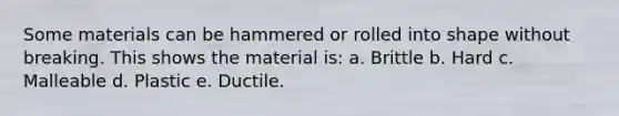 Some materials can be hammered or rolled into shape without breaking. This shows the material is: a. Brittle b. Hard c. Malleable d. Plastic e. Ductile.