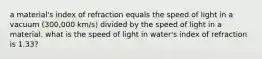 a material's index of refraction equals the speed of light in a vacuum (300,000 km/s) divided by the speed of light in a material. what is the speed of light in water's index of refraction is 1.33?