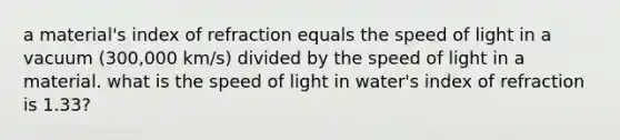 a material's index of refraction equals the speed of light in a vacuum (300,000 km/s) divided by the speed of light in a material. what is the speed of light in water's index of refraction is 1.33?