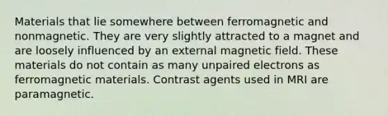 Materials that lie somewhere between ferromagnetic and nonmagnetic. They are very slightly attracted to a magnet and are loosely influenced by an external magnetic field. These materials do not contain as many unpaired electrons as ferromagnetic materials. Contrast agents used in MRI are paramagnetic.