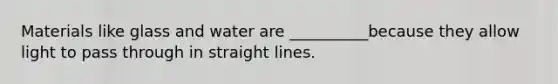 Materials like glass and water are __________because they allow light to pass through in straight lines.