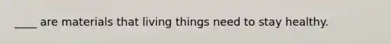 ____ are materials that living things need to stay healthy.