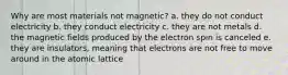 Why are most materials not magnetic? a. they do not conduct electricity b. they conduct electricity c. they are not metals d. the magnetic fields produced by the electron spin is canceled e. they are insulators, meaning that electrons are not free to move around in the atomic lattice