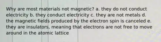 Why are most materials not magnetic? a. they do not conduct electricity b. they conduct electricity c. they are not metals d. the magnetic fields produced by the electron spin is canceled e. they are insulators, meaning that electrons are not free to move around in the atomic lattice