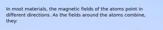 In most materials, the magnetic fields of the atoms point in different directions. As the fields around the atoms combine, they: